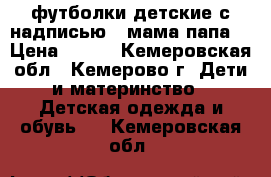 футболки детские с надписью ( мама папа) › Цена ­ 180 - Кемеровская обл., Кемерово г. Дети и материнство » Детская одежда и обувь   . Кемеровская обл.